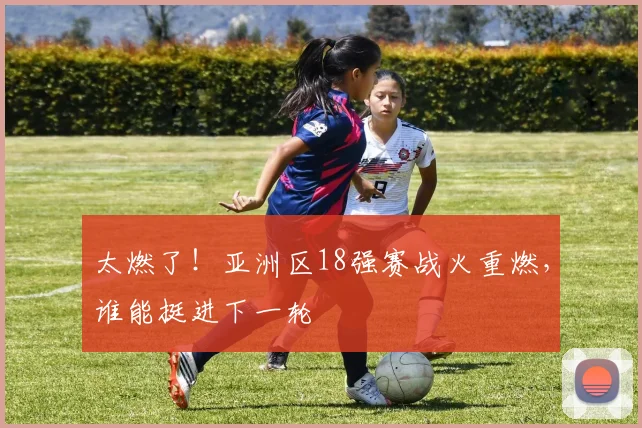 太燃了！亚洲区18强赛战火重燃，谁能挺进下一轮